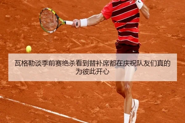 瓦格勒谈季前赛绝杀看到替补席都在庆祝队友们真的为彼此开心